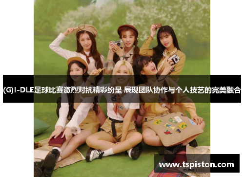 (G)I-DLE足球比赛激烈对抗精彩纷呈 展现团队协作与个人技艺的完美融合