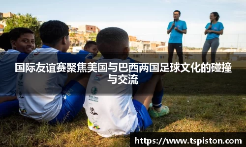 国际友谊赛聚焦美国与巴西两国足球文化的碰撞与交流