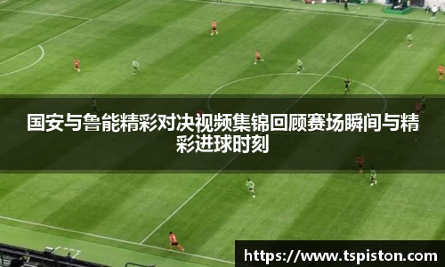 国安与鲁能精彩对决视频集锦回顾赛场瞬间与精彩进球时刻